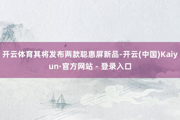 开云体育其将发布两款聪惠屏新品-开云(中国)Kaiyun·官方网站 - 登录入口
