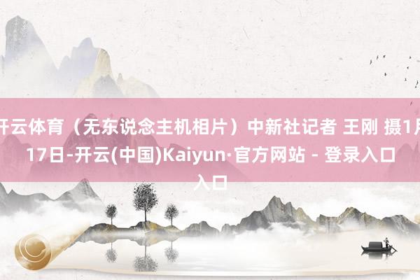 开云体育（无东说念主机相片）中新社记者 王刚 摄1月17日-开云(中国)Kaiyun·官方网站 - 登录入口