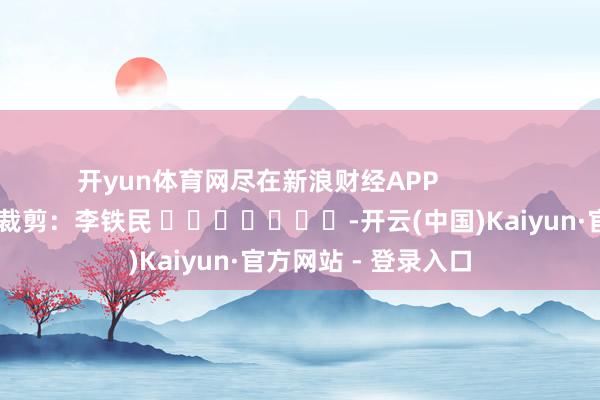 开yun体育网尽在新浪财经APP            						职守裁剪：李铁民 							-开云(中国)Kaiyun·官方网站 - 登录入口