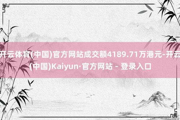 开云体育(中国)官方网站成交额4189.71万港元-开云(中国)Kaiyun·官方网站 - 登录入口