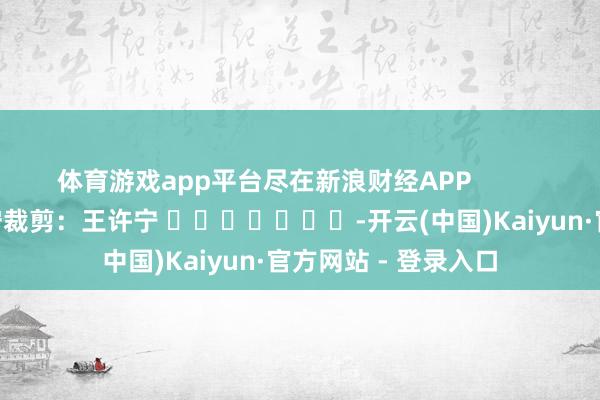 体育游戏app平台尽在新浪财经APP            						职守裁剪：王许宁 							-开云(中国)Kaiyun·官方网站 - 登录入口