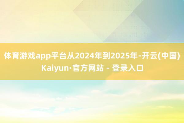 体育游戏app平台从2024年到2025年-开云(中国)Kaiyun·官方网站 - 登录入口