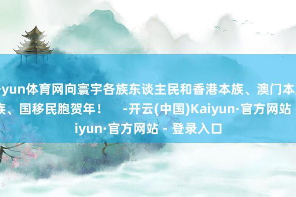 开yun体育网向寰宇各族东谈主民和香港本族、澳门本族、台湾本族、国移民胞贺年！    -开云(中国)Kaiyun·官方网站 - 登录入口