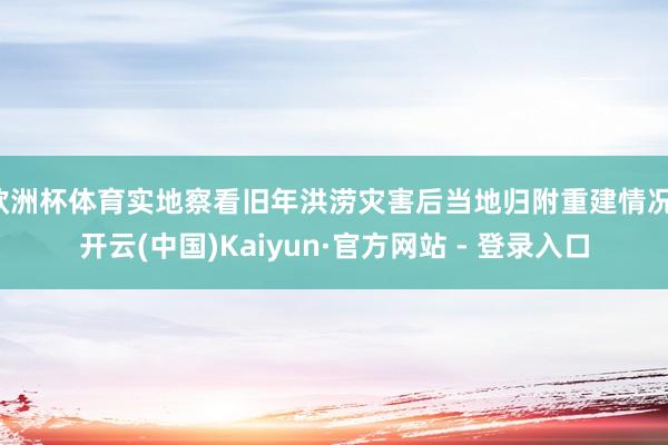 欧洲杯体育实地察看旧年洪涝灾害后当地归附重建情况-开云(中国)Kaiyun·官方网站 - 登录入口
