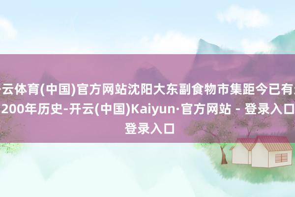 开云体育(中国)官方网站沈阳大东副食物市集距今已有近200年历史-开云(中国)Kaiyun·官方网站 - 登录入口