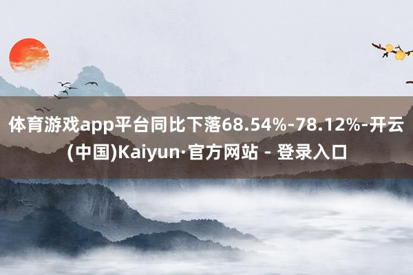 体育游戏app平台同比下落68.54%-78.12%-开云(中国)Kaiyun·官方网站 - 登录入口