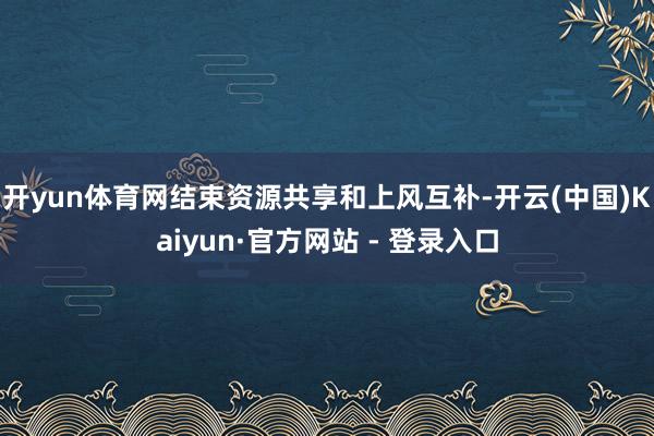 开yun体育网结束资源共享和上风互补-开云(中国)Kaiyun·官方网站 - 登录入口