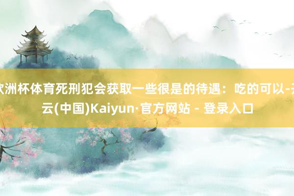 欧洲杯体育死刑犯会获取一些很是的待遇：吃的可以-开云(中国)Kaiyun·官方网站 - 登录入口