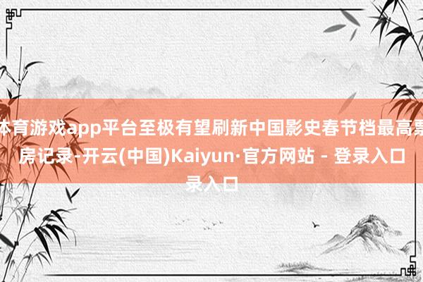体育游戏app平台至极有望刷新中国影史春节档最高票房记录-开云(中国)Kaiyun·官方网站 - 登录入口