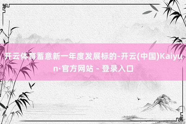 开云体育蓄意新一年度发展标的-开云(中国)Kaiyun·官方网站 - 登录入口