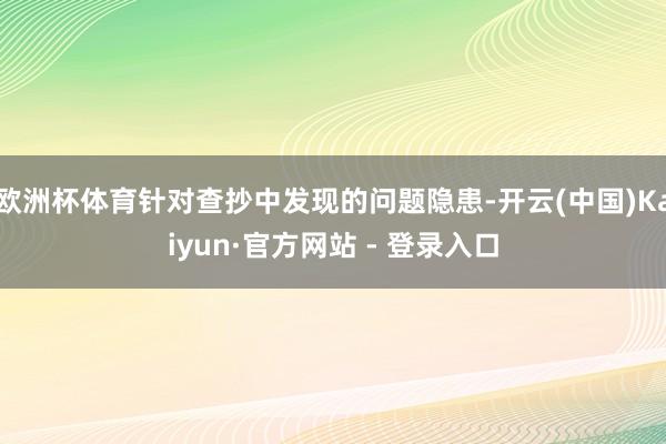 欧洲杯体育针对查抄中发现的问题隐患-开云(中国)Kaiyun·官方网站 - 登录入口