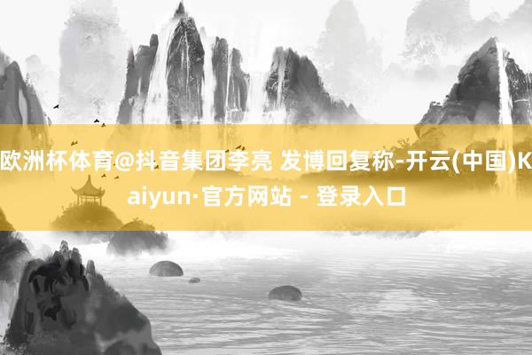欧洲杯体育@抖音集团李亮 发博回复称-开云(中国)Kaiyun·官方网站 - 登录入口