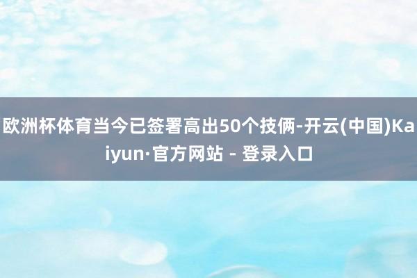 欧洲杯体育当今已签署高出50个技俩-开云(中国)Kaiyun·官方网站 - 登录入口