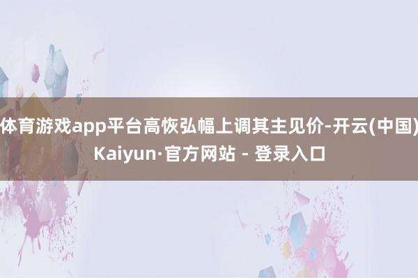 体育游戏app平台高恢弘幅上调其主见价-开云(中国)Kaiyun·官方网站 - 登录入口