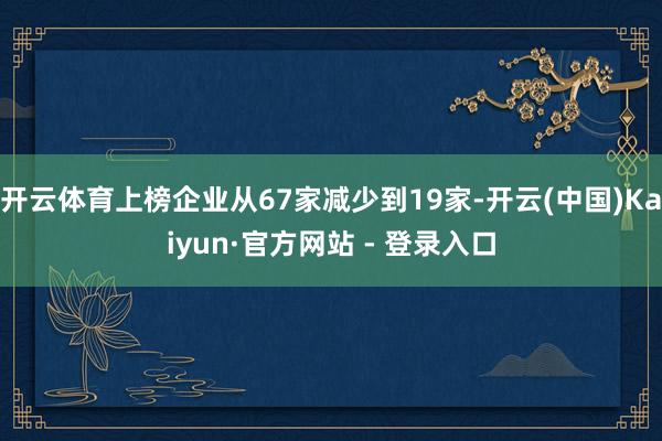 开云体育上榜企业从67家减少到19家-开云(中国)Kaiyun·官方网站 - 登录入口