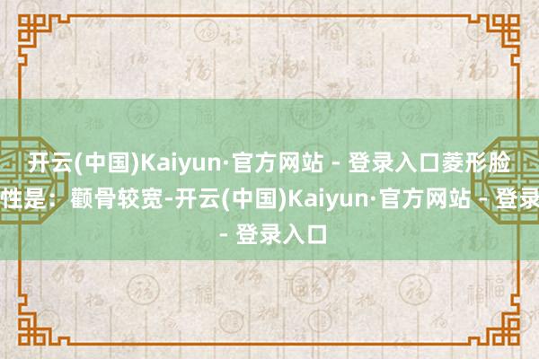 开云(中国)Kaiyun·官方网站 - 登录入口菱形脸的脾性是：颧骨较宽-开云(中国)Kaiyun·官方网站 - 登录入口