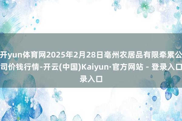 开yun体育网2025年2月28日亳州农居品有限牵累公司价钱行情-开云(中国)Kaiyun·官方网站 - 登录入口