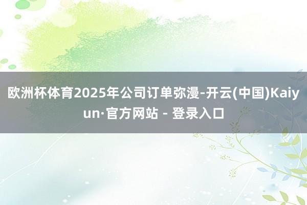 欧洲杯体育2025年公司订单弥漫-开云(中国)Kaiyun·官方网站 - 登录入口