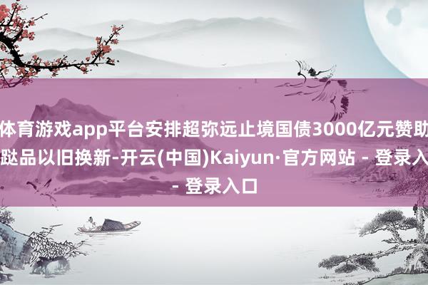 体育游戏app平台安排超弥远止境国债3000亿元赞助蹧跶品以旧换新-开云(中国)Kaiyun·官方网站 - 登录入口