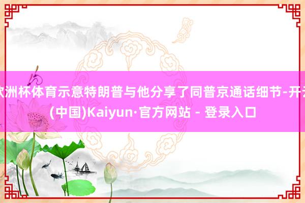 欧洲杯体育示意特朗普与他分享了同普京通话细节-开云(中国)Kaiyun·官方网站 - 登录入口