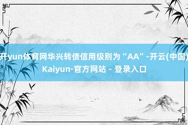 开yun体育网华兴转债信用级别为“AA”-开云(中国)Kaiyun·官方网站 - 登录入口
