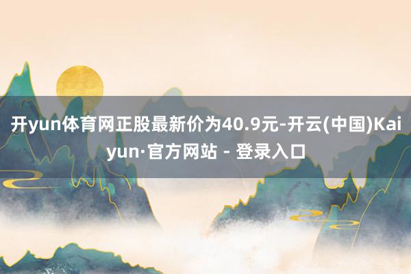 开yun体育网正股最新价为40.9元-开云(中国)Kaiyun·官方网站 - 登录入口