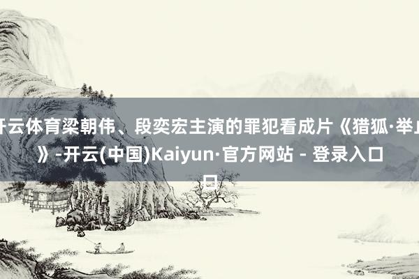 开云体育梁朝伟、段奕宏主演的罪犯看成片《猎狐·举止》-开云(中国)Kaiyun·官方网站 - 登录入口