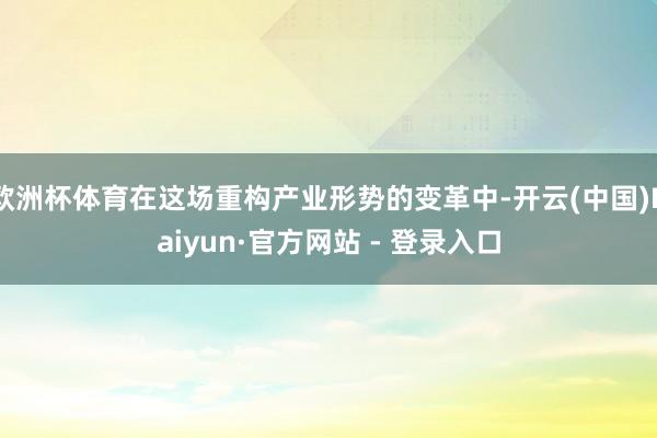 欧洲杯体育在这场重构产业形势的变革中-开云(中国)Kaiyun·官方网站 - 登录入口