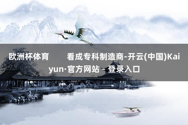 欧洲杯体育        看成专科制造商-开云(中国)Kaiyun·官方网站 - 登录入口