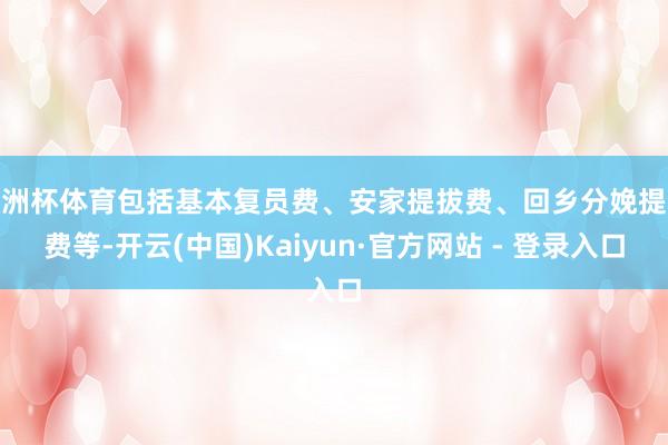 欧洲杯体育包括基本复员费、安家提拔费、回乡分娩提拔费等-开云(中国)Kaiyun·官方网站 - 登录入口