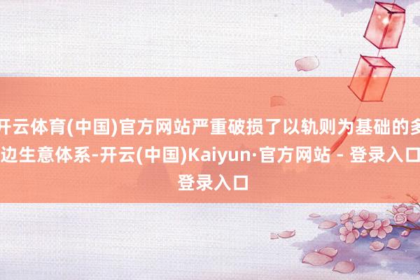 开云体育(中国)官方网站严重破损了以轨则为基础的多边生意体系-开云(中国)Kaiyun·官方网站 - 登录入口