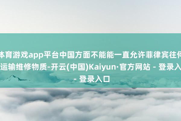 体育游戏app平台中国方面不能能一直允许菲律宾往何处运输维修物质-开云(中国)Kaiyun·官方网站 - 登录入口