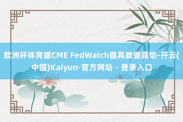 欧洲杯体育据CME FedWatch器具数据露馅-开云(中国)Kaiyun·官方网站 - 登录入口