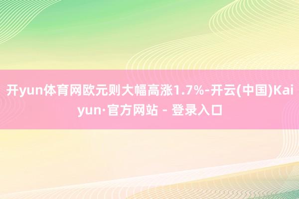 开yun体育网欧元则大幅高涨1.7%-开云(中国)Kaiyun·官方网站 - 登录入口