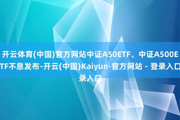 开云体育(中国)官方网站中证A50ETF、中证A500ETF不息发布-开云(中国)Kaiyun·官方网站 - 登录入口