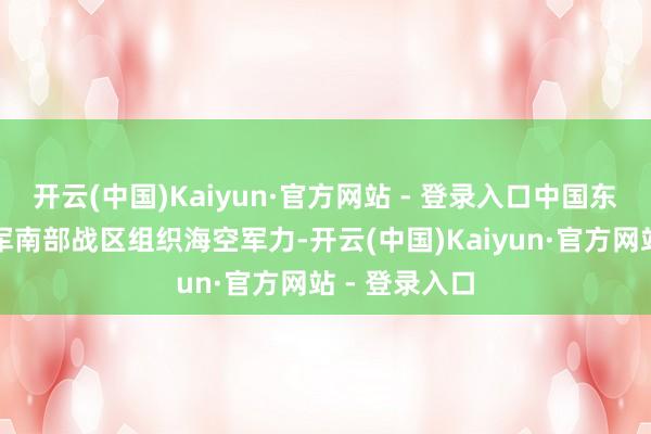 开云(中国)Kaiyun·官方网站 - 登录入口中国东谈主民摆脱军南部战区组织海空军力-开云(中国)Kaiyun·官方网站 - 登录入口