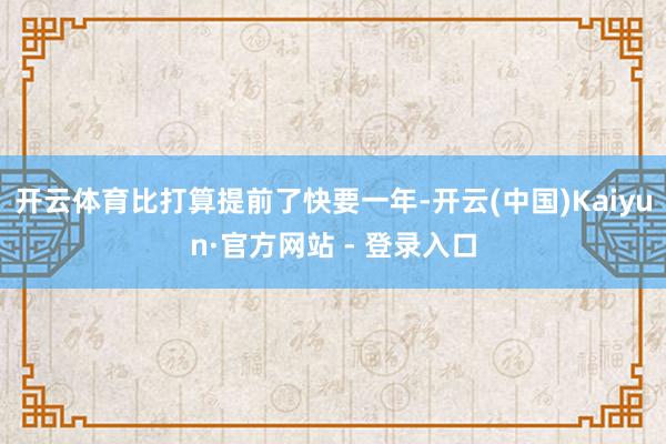 开云体育比打算提前了快要一年-开云(中国)Kaiyun·官方网站 - 登录入口