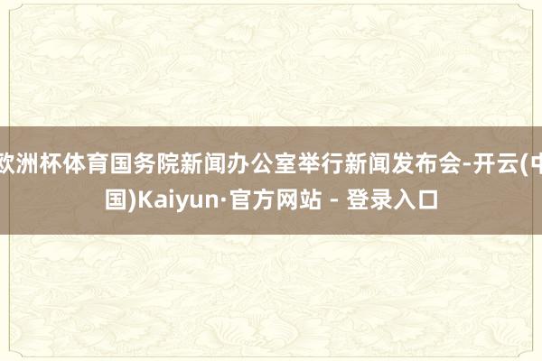 欧洲杯体育国务院新闻办公室举行新闻发布会-开云(中国)Kaiyun·官方网站 - 登录入口