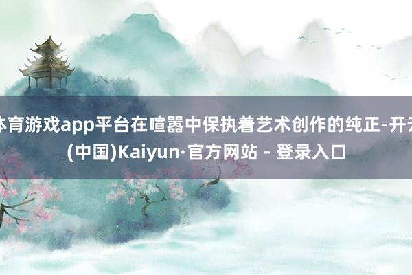 体育游戏app平台在喧嚣中保执着艺术创作的纯正-开云(中国)Kaiyun·官方网站 - 登录入口