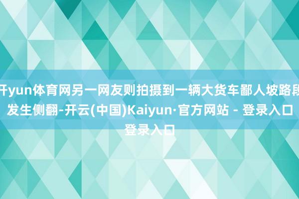 开yun体育网另一网友则拍摄到一辆大货车鄙人坡路段发生侧翻-开云(中国)Kaiyun·官方网站 - 登录入口