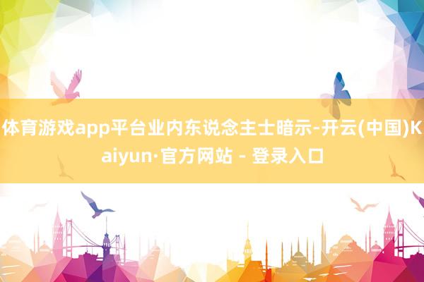 体育游戏app平台　　业内东说念主士暗示-开云(中国)Kaiyun·官方网站 - 登录入口