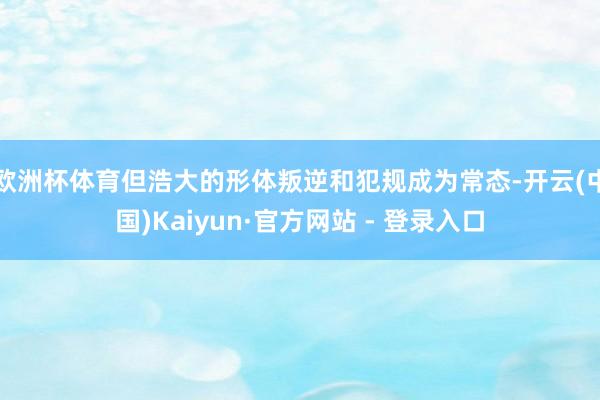 欧洲杯体育但浩大的形体叛逆和犯规成为常态-开云(中国)Kaiyun·官方网站 - 登录入口