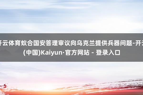 开云体育蚁合国安答理审议向乌克兰提供兵器问题-开云(中国)Kaiyun·官方网站 - 登录入口
