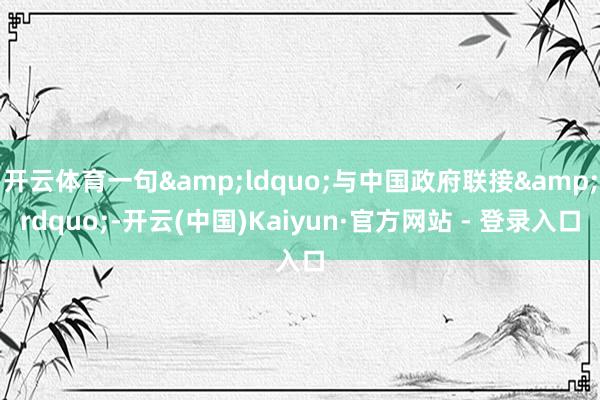 开云体育一句&ldquo;与中国政府联接&rdquo;-开云(中国)Kaiyun·官方网站 - 登录入口