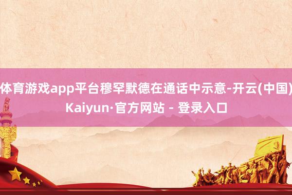 体育游戏app平台穆罕默德在通话中示意-开云(中国)Kaiyun·官方网站 - 登录入口