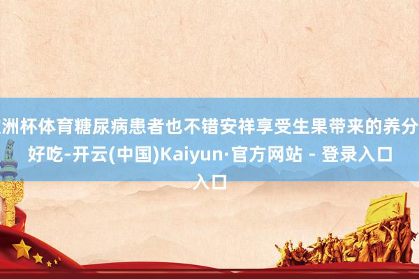 欧洲杯体育糖尿病患者也不错安祥享受生果带来的养分与好吃-开云(中国)Kaiyun·官方网站 - 登录入口