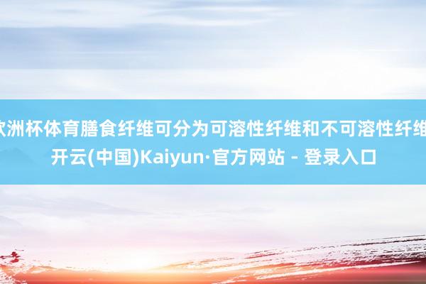 欧洲杯体育膳食纤维可分为可溶性纤维和不可溶性纤维-开云(中国)Kaiyun·官方网站 - 登录入口