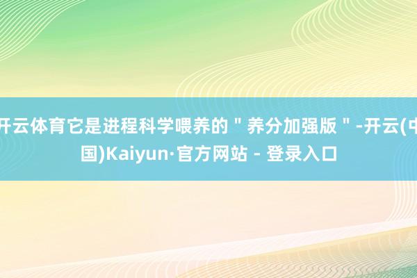 开云体育它是进程科学喂养的＂养分加强版＂-开云(中国)Kaiyun·官方网站 - 登录入口