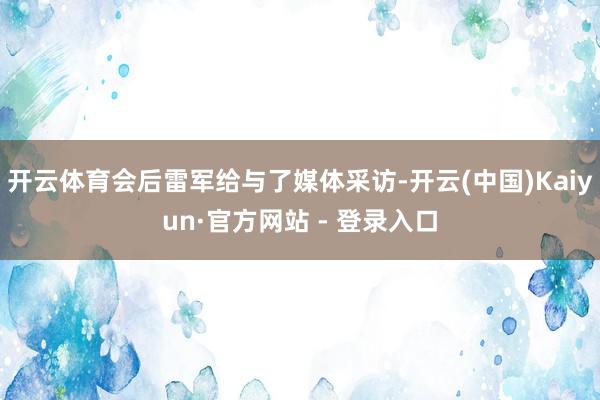 开云体育会后雷军给与了媒体采访-开云(中国)Kaiyun·官方网站 - 登录入口