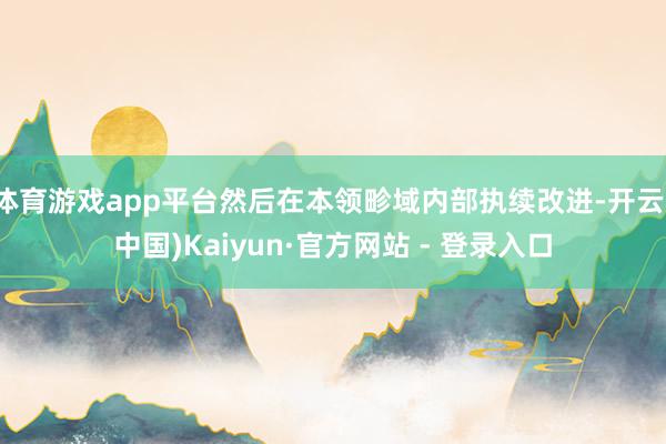 体育游戏app平台然后在本领畛域内部执续改进-开云(中国)Kaiyun·官方网站 - 登录入口
